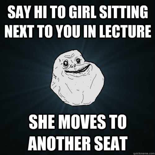 Say hi to girl sitting next to you in lecture she moves to another seat  Forever Alone