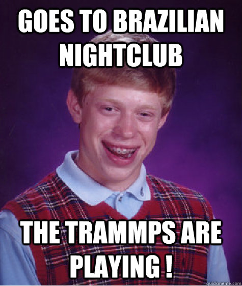 goes to brazilian nightclub The Trammps are playing !  Bad Luck Brian