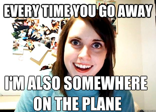 Every time you go away I'm also somewhere
 on the plane  Overly Attached Girlfriend