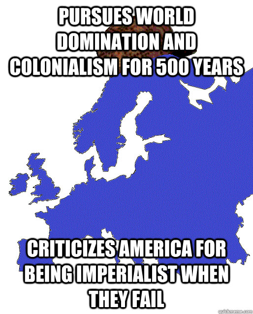 pursues world domination and colonialism for 500 years   Criticizes America for being imperialist when they fail   Scumbag Europe