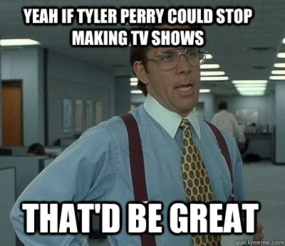 yeah if tyler perry could stop making tv shows That'd be great  Bill Lumbergh