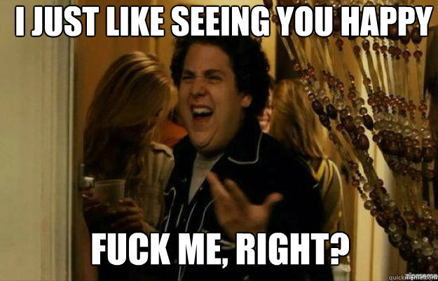 I just like seeing you happy FUCK ME, RIGHT?  fuck me right