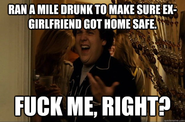 Ran a mile drunk to make sure ex-girlfriend got home safe. Fuck Me, Right? - Ran a mile drunk to make sure ex-girlfriend got home safe. Fuck Me, Right?  Fuck Me, Right