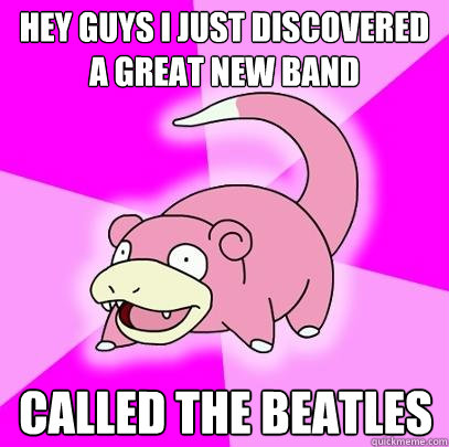 Hey guys i just discovered a great new band called the beatles  Slowpoke