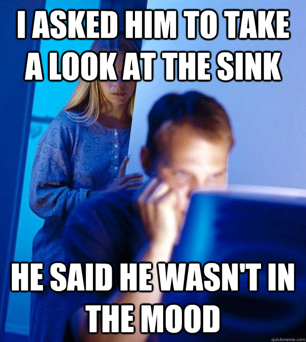 i asked him to take a look at the sink he said he wasn't in the mood  Internet Husband