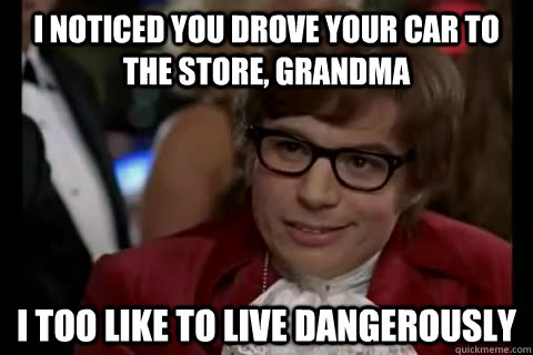 I noticed you drove your car to the store, grandma i too like to live dangerously  Dangerously - Austin Powers