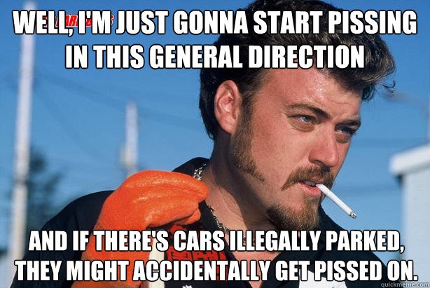 Well, I'm just gonna start pissing in this general direction And if there's cars illegally parked, they might accidentally get pissed on.  Ricky Trailer Park Boys