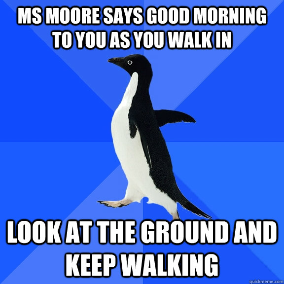 ms moore says good morning to you as you walk in look at the ground and keep walking  Socially Awkward Penguin