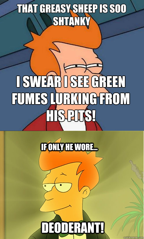 that greasy sheep is soo shtanky i swear i see green fumes lurking from his pits! if only he wore... DEODERANT!  Enlightened Fry