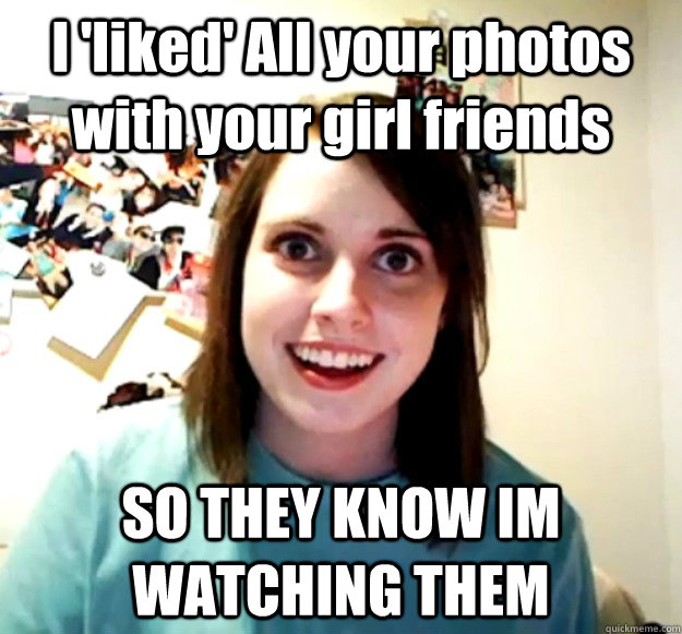 I 'liked' All your photos with your girl friends SO THEY KNOW IM WATCHING THEM  Overly Attached Girlfriend