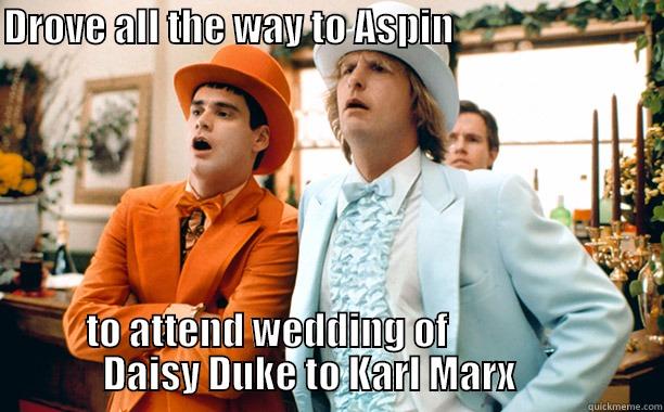 DROVE ALL THE WAY TO ASPIN                                        TO ATTEND WEDDING OF                              DAISY DUKE TO KARL MARX                   Misc
