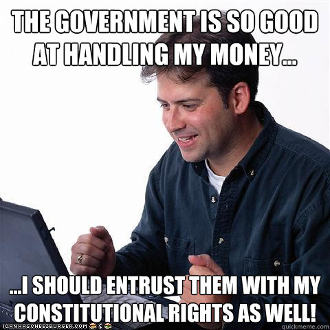 the government is so good at handling my money... ...I should entrust them with my constitutional rights as well! - the government is so good at handling my money... ...I should entrust them with my constitutional rights as well!  Net noob