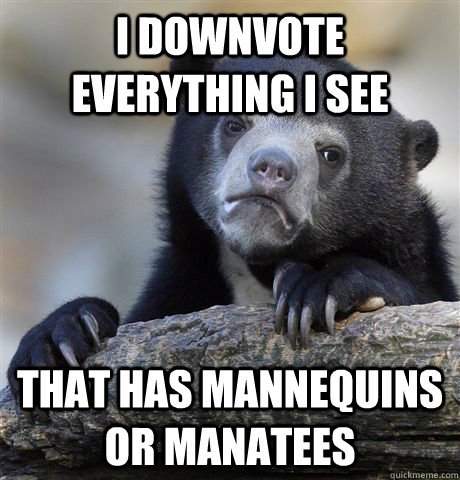 I downvote everything I see that has mannequins or manatees  Confession Bear