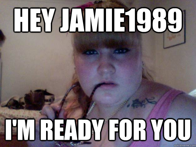 Hey Jamie1989 I'm Ready for you  fat chick
