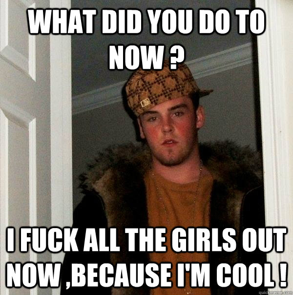 What did you do to now ? I fuck all the girls out now ,because i'm cool !  Scumbag Steve