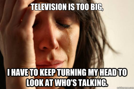 Television is too big,  I have to keep turning my head to look at who's talking.  First World Problems