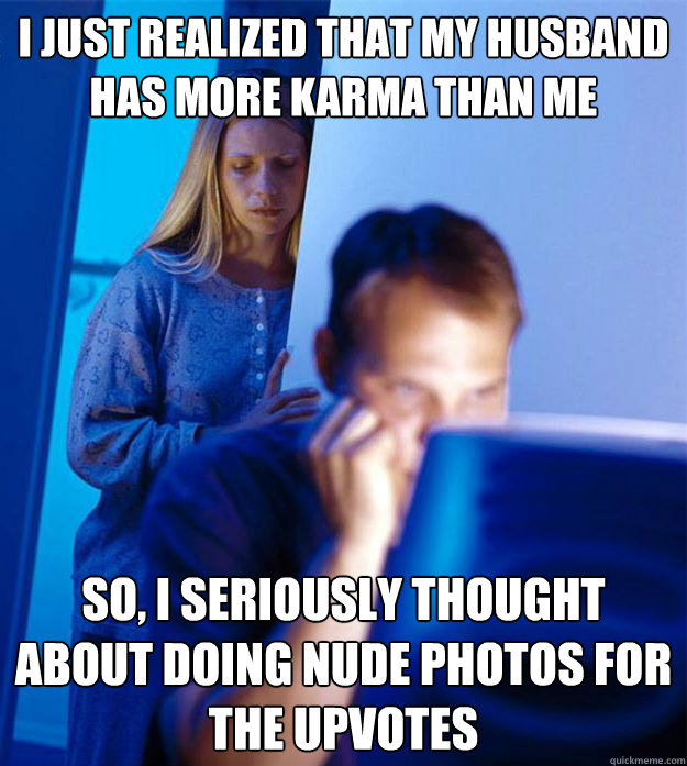 I just realized that my husband has more karma than me So, I seriously thought about doing nude photos for the upvotes  Redditors Wife