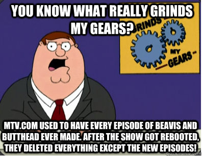 you know what really grinds my gears? MTV.com used to have every episode of beavis and butthead ever made. After the show got rebooted, they deleted everything except the new episodes!  Grinds my gears