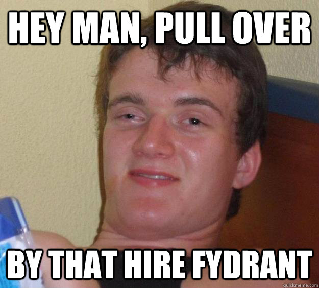 hey man, pull over by that hire fydrant  10 Guy
