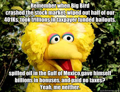 Remember when Big Bird 
crashed the stock market, wiped out half of our 401Ks, took trillions in taxpayer funded bailouts,  spilled oil in the Gulf of Mexico,gave himself billions in bonuses, and paid no taxes? 
Yeah, me neither. - Remember when Big Bird 
crashed the stock market, wiped out half of our 401Ks, took trillions in taxpayer funded bailouts,  spilled oil in the Gulf of Mexico,gave himself billions in bonuses, and paid no taxes? 
Yeah, me neither.  Big Bird Fired