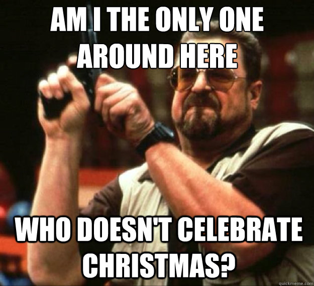AM I THE ONLY ONE AROUND HERE who doesn't celebrate christmas? - AM I THE ONLY ONE AROUND HERE who doesn't celebrate christmas?  AM I THE ONLY ONE AROUND HERE...