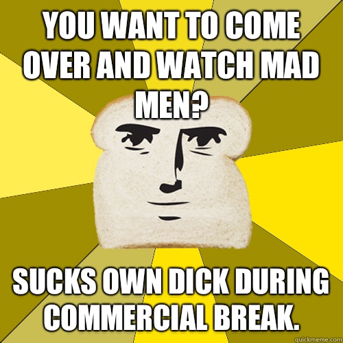 You want to come over and watch Mad Men? Sucks own dick during commercial break.  Breadfriend