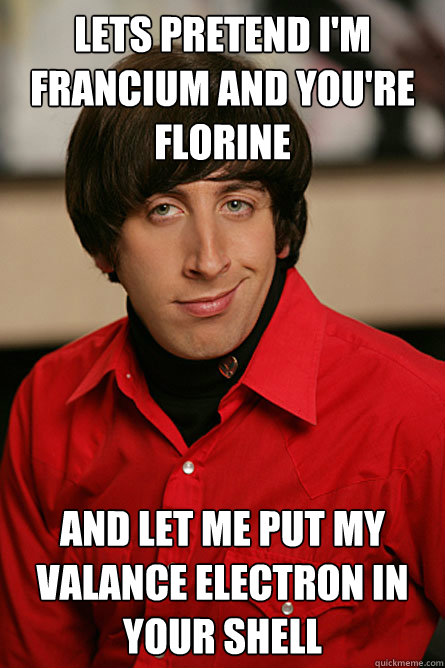 Lets pretend I'm Francium and you're Florine And let me put my valance electron in your shell  Pickup Line Scientist
