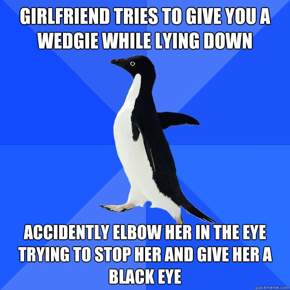 girlfriend tries to give you a wedgie while lying down accidently elbow her in the eye trying to stop her and give her a black eye  Socially Awkward Penguin