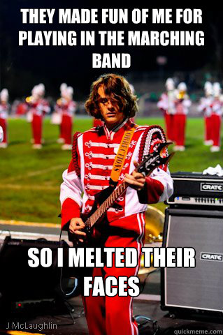 they Made fun of me for playing in the marching band So I melted their faces  