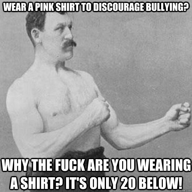 wear a pink shirt to discourage bullying? why the fuck are you wearing a shirt? it's only 20 below!  overly manly man