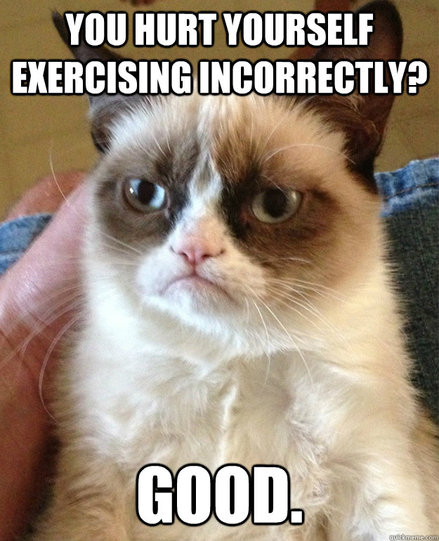 you hurt yourself exercising incorrectly? good.  grumpycat