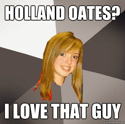 Holland Oates? I love that guy  Musically Oblivious 8th Grader