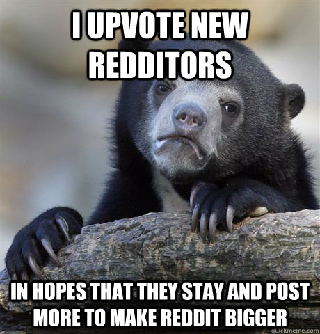 I upvote new redditors In hopes that they stay and post more to make reddit bigger  Confession Bear