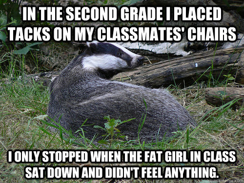 In the second grade I placed tacks on my classmates' chairs I only stopped when the fat girl in class sat down and didn't feel anything. - In the second grade I placed tacks on my classmates' chairs I only stopped when the fat girl in class sat down and didn't feel anything.  Bastard Badger