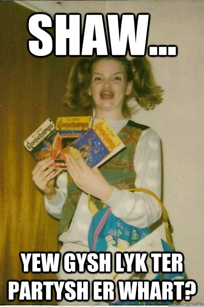 Shaw... YEW GYSH LYK TER PARTYSH ER WHART?  BERKS