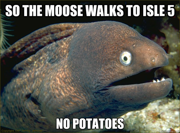 So the moose walks to isle 5 no potatoes   Bad Joke Eel