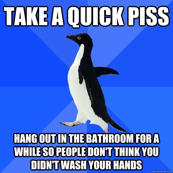 take a quick piss hang out in the bathroom for a while so people don't think you didn't wash your hands  Socially Awkward Penguin
