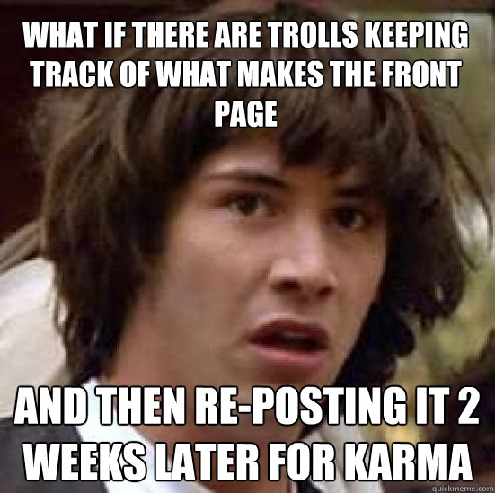 What if there are trolls keeping track of what makes the front page and then re-posting it 2 weeks later for karma - What if there are trolls keeping track of what makes the front page and then re-posting it 2 weeks later for karma  conspiracy keanu