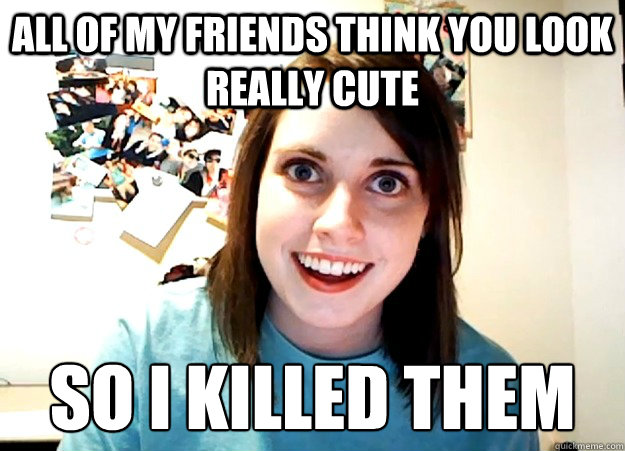 All of my friends think you look really cute So I killed them  Overly Attached Girlfriend
