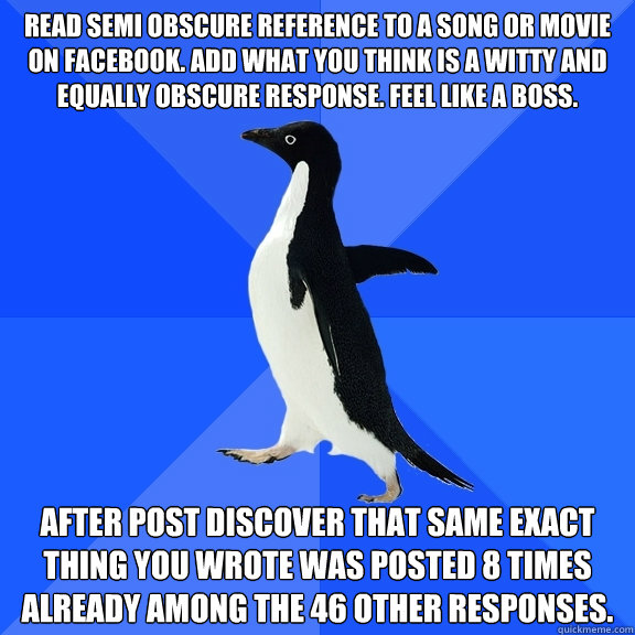 Read semi obscure reference to a song or movie on facebook. Add what you think is a witty and equally obscure response. feel like a boss. after post discover that same exact thing you wrote was posted 8 times already among the 46 other responses.  Socially Awkward Penguin