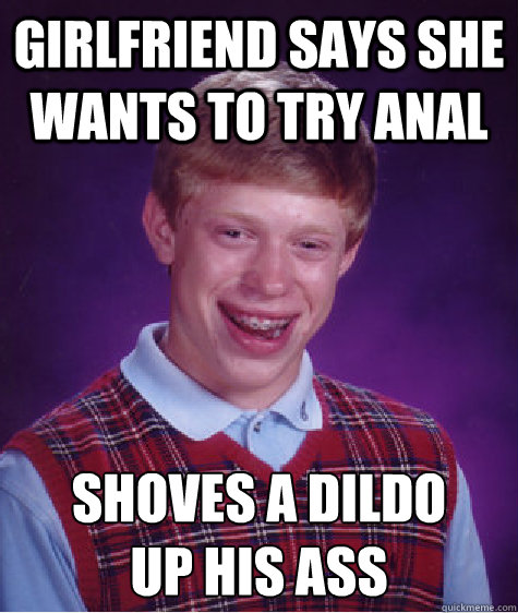 Girlfriend says she wants to try anal Shoves a dildo 
up his ass - Girlfriend says she wants to try anal Shoves a dildo 
up his ass  Bad Luck Brian
