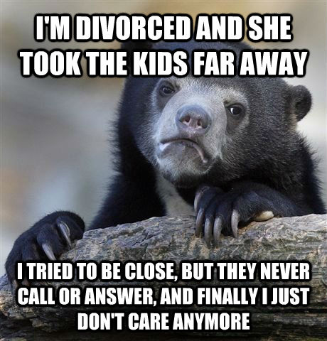 I'M DIVORCED AND SHE TOOK THE KIDS FAR AWAY I TRIED TO BE CLOSE, BUT THEY NEVER CALL OR ANSWER, AND FINALLY I JUST DON'T CARE ANYMORE - I'M DIVORCED AND SHE TOOK THE KIDS FAR AWAY I TRIED TO BE CLOSE, BUT THEY NEVER CALL OR ANSWER, AND FINALLY I JUST DON'T CARE ANYMORE  Confession Bear