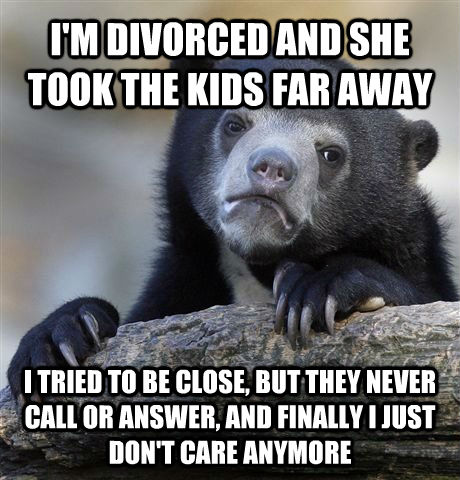 I'M DIVORCED AND SHE TOOK THE KIDS FAR AWAY I TRIED TO BE CLOSE, BUT THEY NEVER CALL OR ANSWER, AND FINALLY I JUST DON'T CARE ANYMORE  Confession Bear