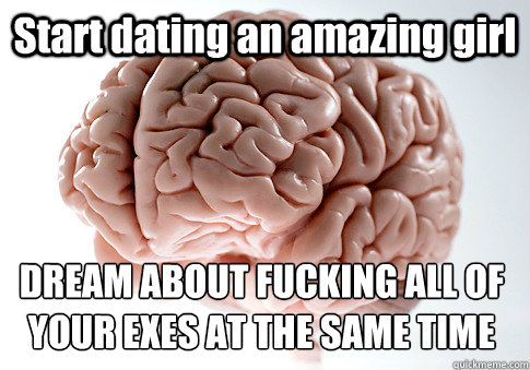 Start dating an amazing girl DREAM ABOUT FUCKING ALL OF YOUR EXES AT THE SAME TIME   Scumbag Brain