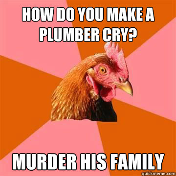 how do you make a plumber cry? murder his family  True story now anti joke chicken