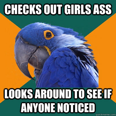 Checks out girls ass Looks around to see if anyone noticed  Paranoid Parrot