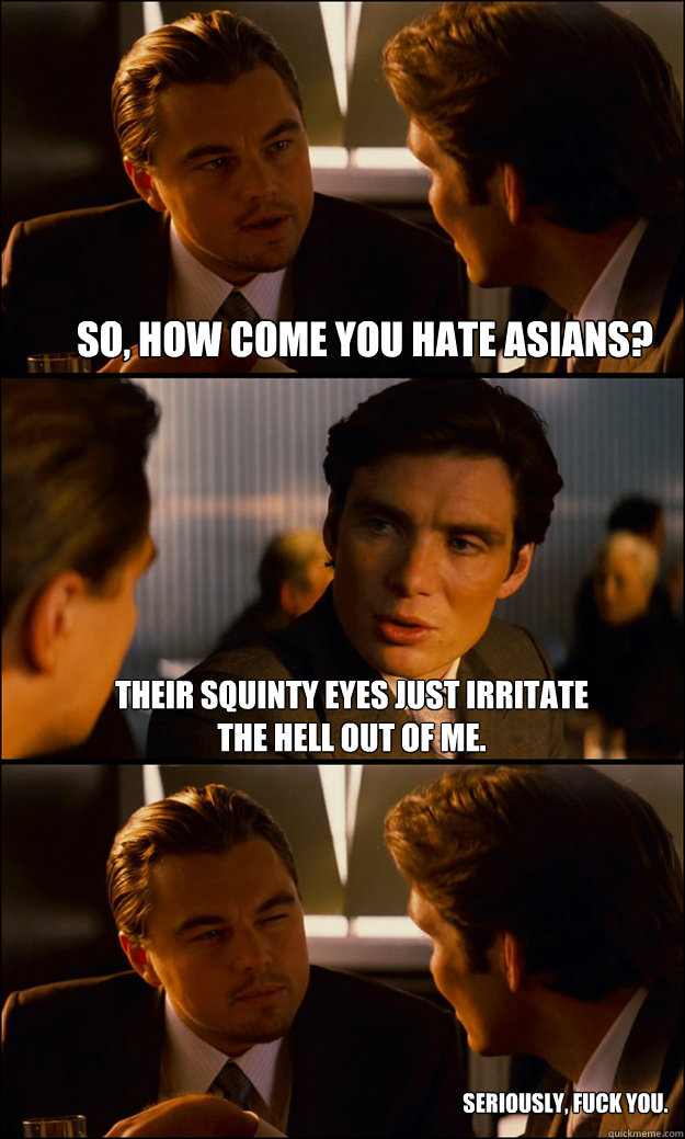 so, how come you hate asians? their squinty eyes just irritate the hell out of me. seriously, fuck you.  Inception