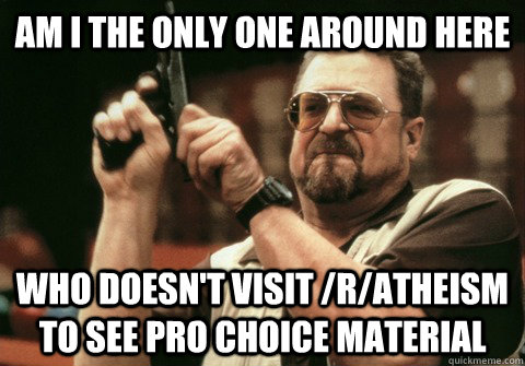 Am I the only one around here who doesn't visit /r/atheism to see pro choice material - Am I the only one around here who doesn't visit /r/atheism to see pro choice material  Am I the only one