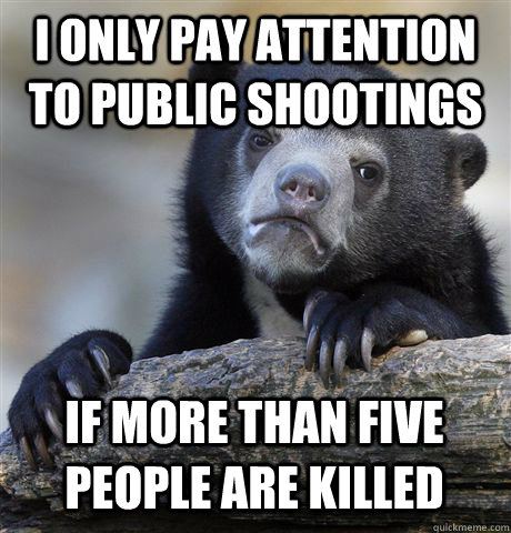 I ONLY PAY ATTENTION TO PUBLIC SHOOTINGS IF MORE THAN FIVE PEOPLE ARE KILLED  Confession Bear