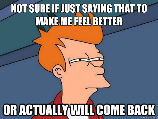 Not sure if just saying that to make me feel better or actually will come back  Futurama Fry